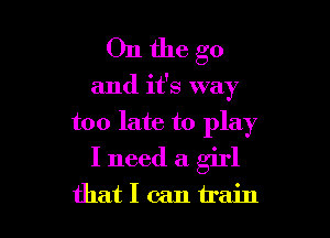 Onthe go

and it's way

too late to play
I need a girl
that I can train