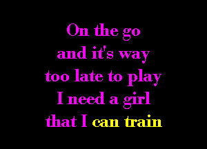 Onthe go

and it's way

too late to play
I need a girl
that I can train