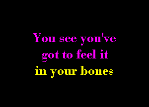 You see you've

got to feel it
in your bones