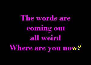 The words are
coming out

all weird

Where are you now?