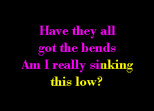 Have they all
got the bends
Am I really sinking
this low?