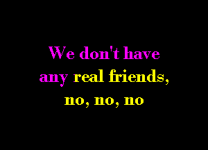 We don't have

any real friends,

no, no, no