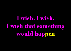 I Wish, I Wish,
I Wish that something
would happen