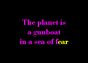The planet is

a gunboat

inaseaoffear
