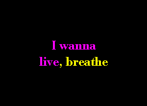 I wanna

live, breathe
