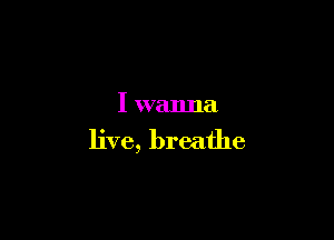 I wanna

live, breathe