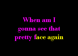 W'hen am I

gonna see that

pretty face again