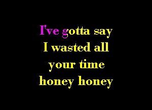 I've gotta say
I wasted all

your time
honey honey