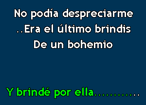 No podia despreciarme
..Era el Ultimo brindis
De un bohemio

Y brind por ella ............