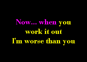 Now... when you
work it out

I'm worse than you