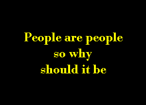 People are people

so Why

should it be