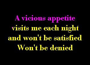 A vicious appetite
visits me each night
and won't be saiisiied
W on't be denied