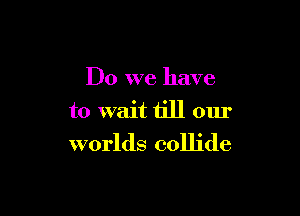 Do we have

to wait till our

worlds collide