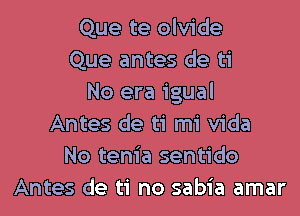 Que te olvide
Que antes de ti
No era igual

Antes de ti mi Vida
No tenia sentido
Antes de ti no sabia amar