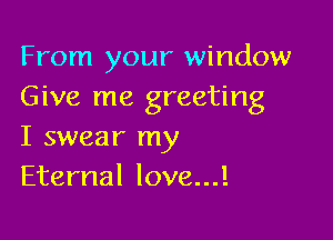 From your window
Give me greeting

I swear my
Eternal love...!