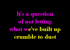 It's a question
of not letting
What we've built up

crumble to dust