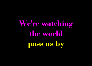 W e're watching

the world
pass us by