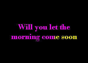 W ill you let the

morning come soon