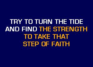 TRY TO TURN THE TIDE
AND FIND THE STRENGTH
TO TAKE THAT
STEP OF FAITH