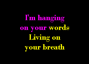 I'm hanging

on your words
Living on
your breath