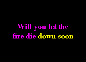 W ill you let the

fire die down soon