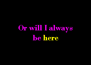 Or will I always

be here