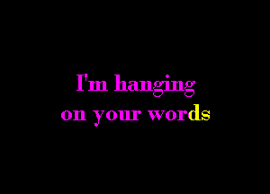 I'm hanging

on your words
