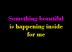 Something beautiful
is happening inside
for me