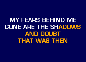 MY FEARS BEHIND ME
GONE ARE THE SHADOWS
AND DOUBT
THAT WAS THEN