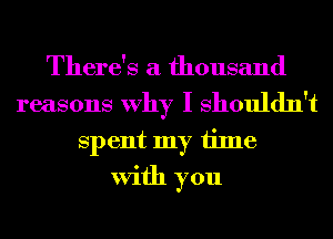 There's a thousand
reasons Why I Shouldn't
Spent my time
With you