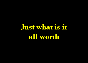 Just what is it

all worth