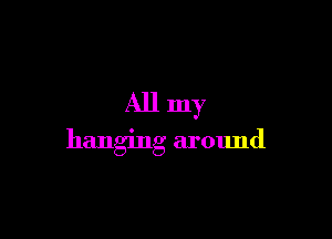 All my

hanging around