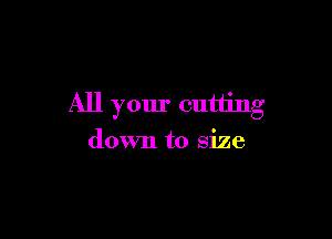 All your cutting

down to size