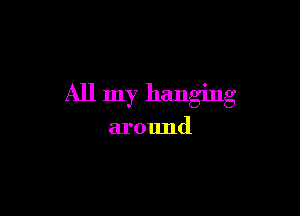 All my hanging

around