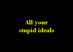 All your

stupid ideals
