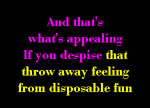 And that's
What's appealing
If you despise that

throw away feeling
from disposable fun