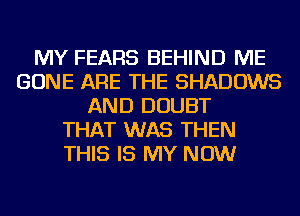 MY FEARS BEHIND ME
GONE ARE THE SHADOWS
AND DOUBT
THAT WAS THEN
THIS IS MY NOW