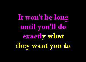 It won't be long
uniil you'll do

exactly what

they want you to

g