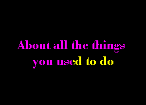 About all the things

you used to do