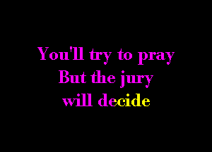 You'll try to pray

But the jury
will decide