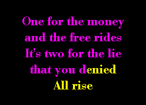 One for the money

and the free rides
It's two for the lie
that you denied

All rise l