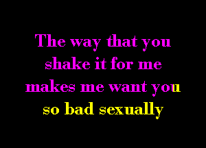 The way that you
shake it for me
makes me want you

so bad sexually
