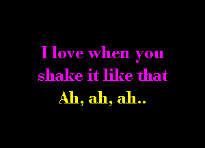 I love when you

shake it like that
Ah, ah, ah..