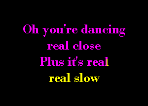 Oh you're dancing
real close

Plus it's real
real slow