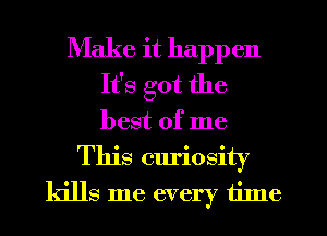 Make it happen
It's got the
best of me

This curiosity
kills me every tilne