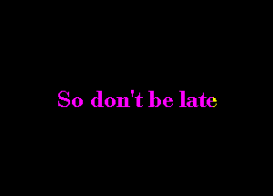 So don't be late