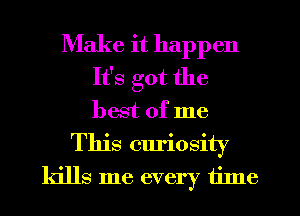 Make it happen
It's got the
best of me

This curiosity
kills me every tilne