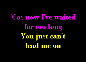 'Cos now I've waited

far too long

You just can't
lead me on