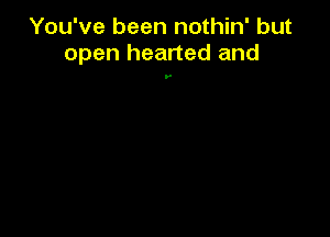 You've been nothin' but
open hearted and

y