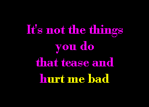 It's not the things

you do

that tease and
hurt me had